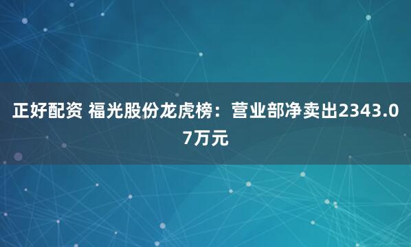 正好配资 福光股份龙虎榜：营业部净卖出2343.07万元