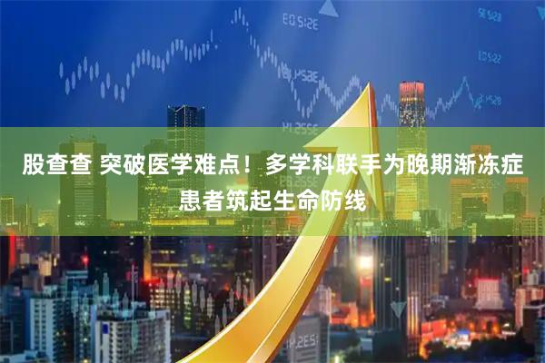 股查查 突破医学难点！多学科联手为晚期渐冻症患者筑起生命防线