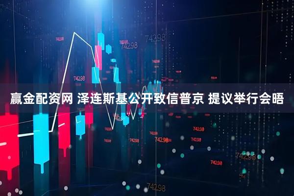赢金配资网 泽连斯基公开致信普京 提议举行会晤