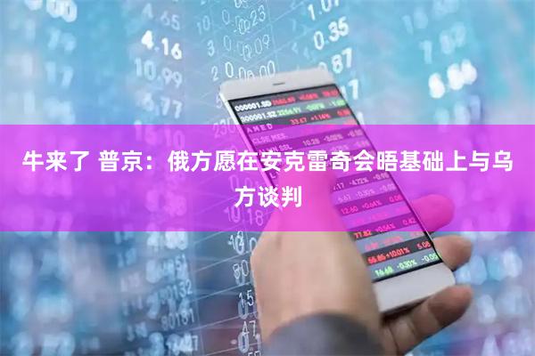 牛来了 普京：俄方愿在安克雷奇会晤基础上与乌方谈判