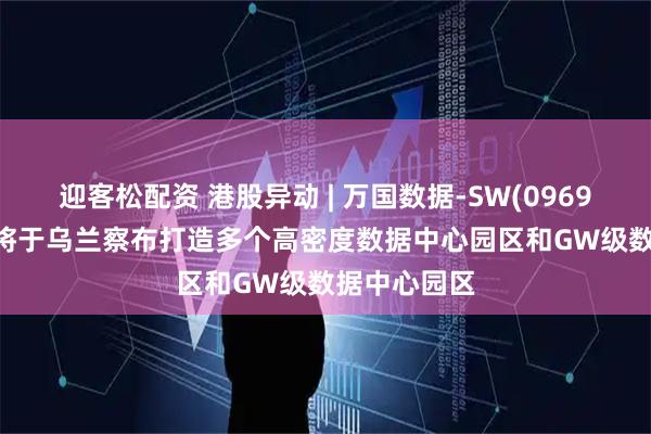 迎客松配资 港股异动 | 万国数据-SW(09698)涨超5% 将于乌兰察布打造多个高密度数据中心园区和GW级数据中心园区
