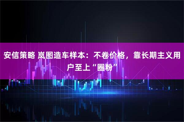 安信策略 岚图造车样本：不卷价格，靠长期主义用户至上“圈粉”