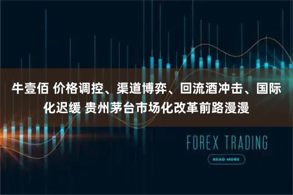 牛壹佰 价格调控、渠道博弈、回流酒冲击、国际化迟缓 贵州茅台市场化改革前路漫漫
