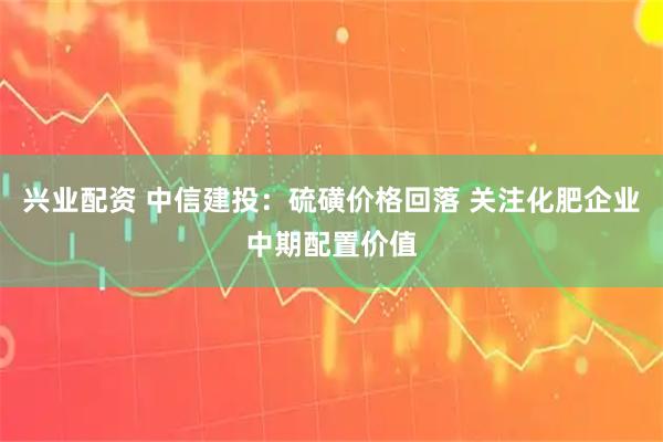 兴业配资 中信建投：硫磺价格回落 关注化肥企业中期配置价值