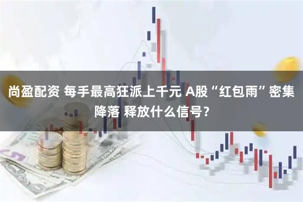 尚盈配资 每手最高狂派上千元 A股“红包雨”密集降落 释放什么信号？