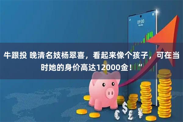 牛跟投 晚清名妓杨翠喜，看起来像个孩子，可在当时她的身价高达12000金！“