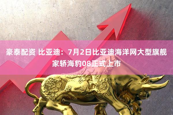 豪泰配资 比亚迪：7月2日比亚迪海洋网大型旗舰家轿海豹08正式上市