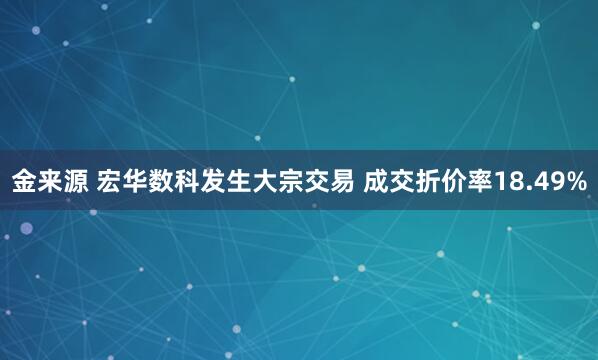 金来源 宏华数科发生大宗交易 成交折价率18.49%