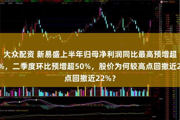大众配资 新易盛上半年归母净利润同比最高预增超100%，二季度环比预增超50%，股价为何较高点回撤近22%？