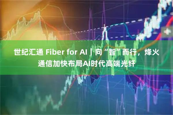 世纪汇通 Fiber for AI|向“智”而行,烽火通信加快布局AI时代高端光纤