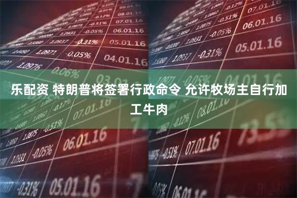 乐配资 特朗普将签署行政命令 允许牧场主自行加工牛肉