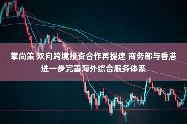 掌尚策 双向跨境投资合作再提速 商务部与香港进一步完善海外综合服务体系
