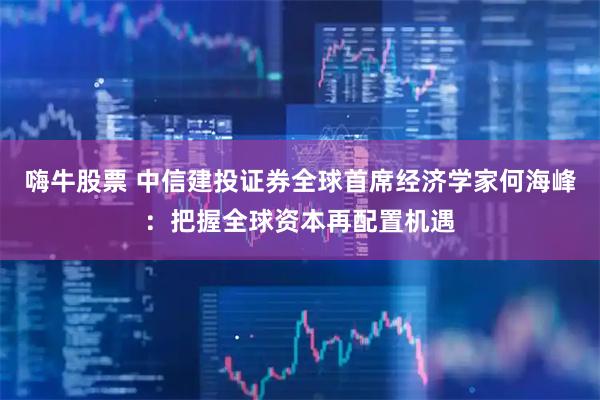 嗨牛股票 中信建投证券全球首席经济学家何海峰：把握全球资本再配置机遇
